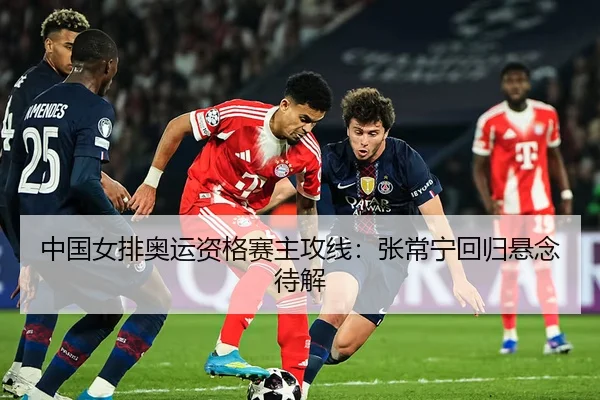 中国女排奥运资格赛主攻线：张常宁回归悬念待解